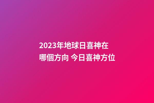 2023年地球日喜神在哪個方向 今日喜神方位